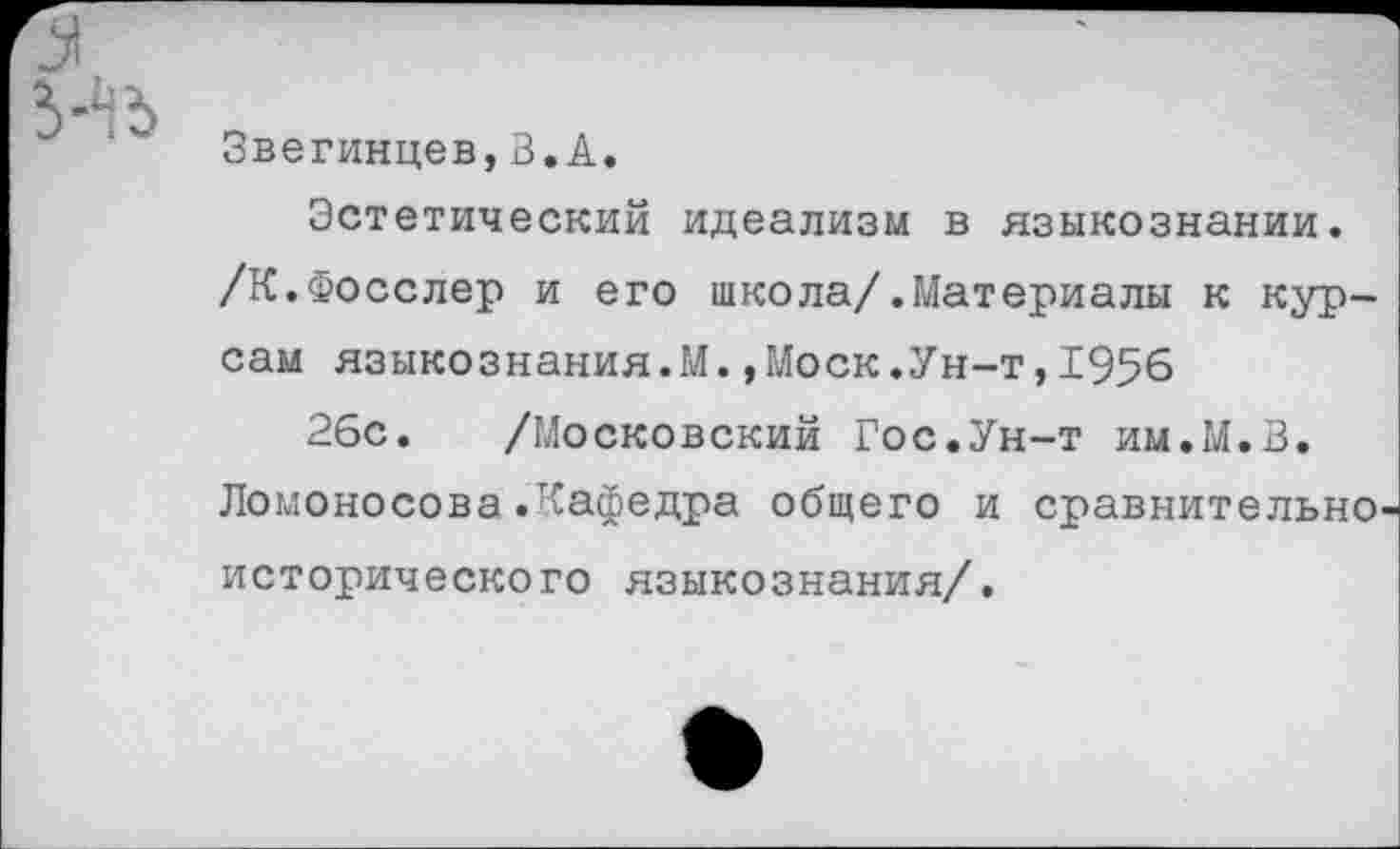 ﻿Звегинцев,В.А.
Эстетический идеализм в языкознании. /К.Фосслер и его школа/.Материалы к курсам языкознания.М.,Моск.Ун-т,1956
26с. /Московский Гос.Ун-т им.М.В. Ломоносова .'кафедра общего и сравнительно исторического языкознания/.